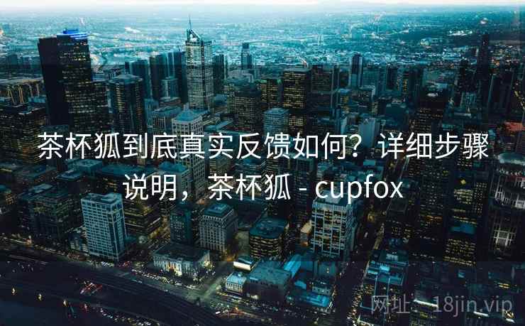 茶杯狐到底真实反馈如何？详细步骤说明，茶杯狐 - cupfox