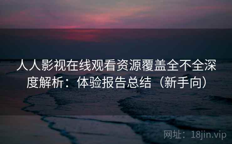 人人影视在线观看资源覆盖全不全深度解析：体验报告总结（新手向）