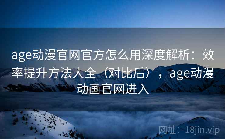 age动漫官网官方怎么用深度解析：效率提升方法大全（对比后），age动漫动画官网进入