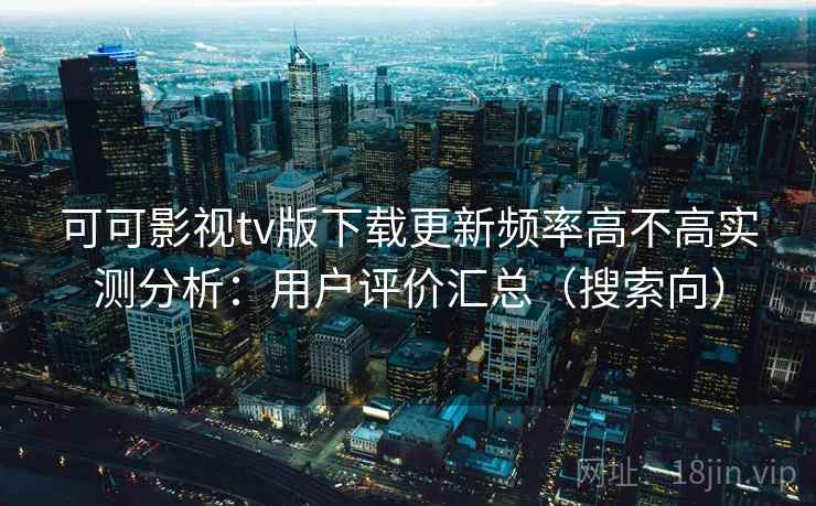 可可影视tv版下载更新频率高不高实测分析：用户评价汇总（搜索向）