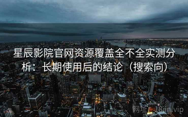 星辰影院官网资源覆盖全不全实测分析：长期使用后的结论（搜索向）
