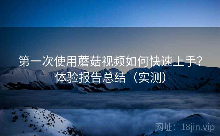 第一次使用蘑菇视频如何快速上手？体验报告总结（实测）