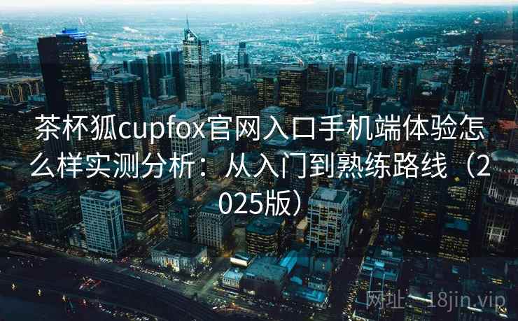 茶杯狐cupfox官网入口手机端体验怎么样实测分析：从入门到熟练路线（2025版）