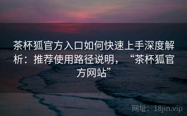 茶杯狐官方入口如何快速上手深度解析：推荐使用路径说明，“茶杯狐官方网站”