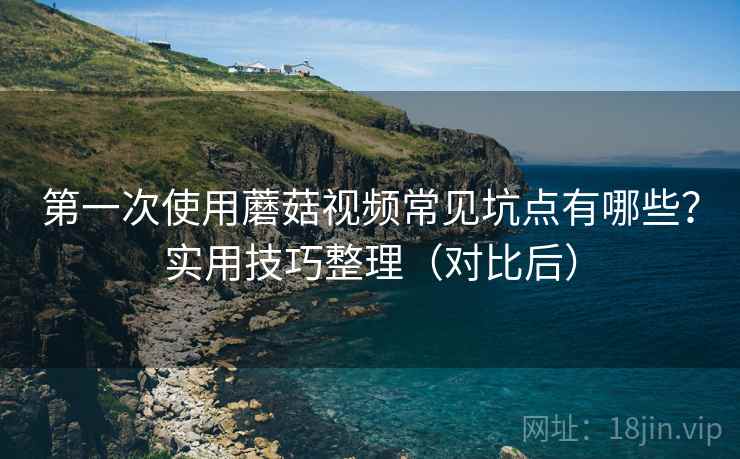 第一次使用蘑菇视频常见坑点有哪些？实用技巧整理（对比后）