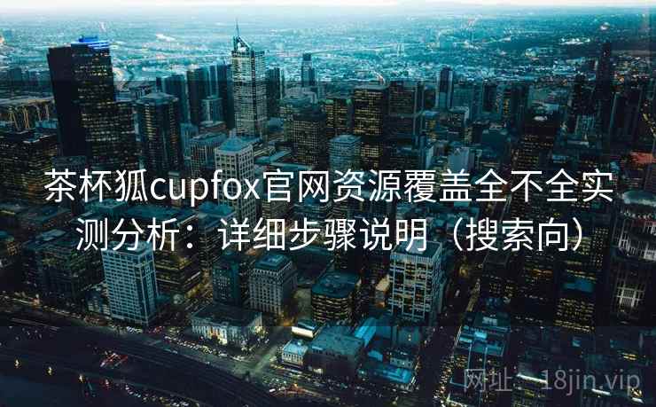茶杯狐cupfox官网资源覆盖全不全实测分析：详细步骤说明（搜索向）