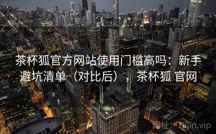 茶杯狐官方网站使用门槛高吗：新手避坑清单（对比后），茶杯狐 官网