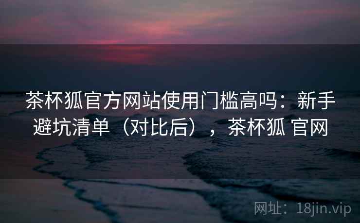 茶杯狐官方网站使用门槛高吗：新手避坑清单（对比后），茶杯狐 官网