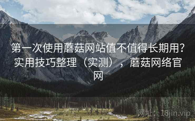第一次使用蘑菇网站值不值得长期用？实用技巧整理（实测），蘑菇网络官网