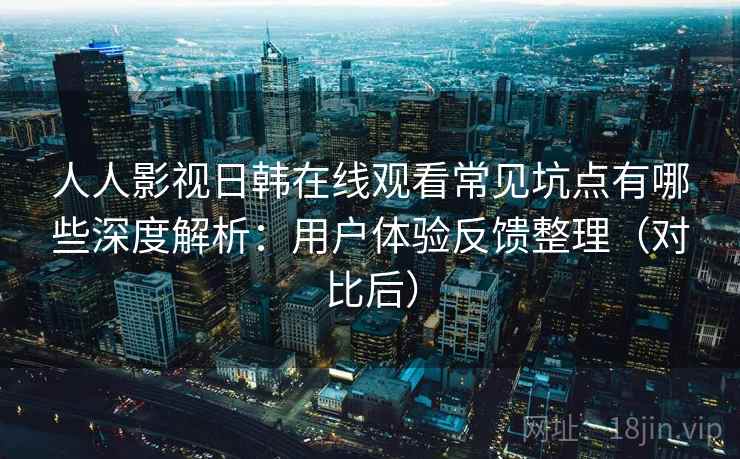 人人影视日韩在线观看常见坑点有哪些深度解析：用户体验反馈整理（对比后）
