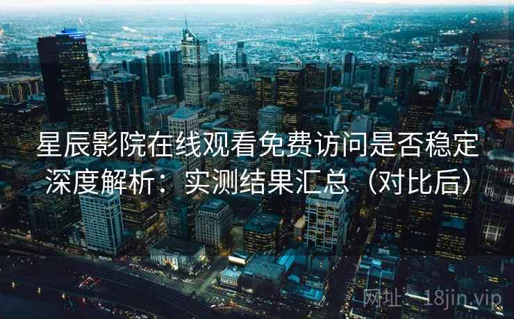 星辰影院在线观看免费访问是否稳定深度解析：实测结果汇总（对比后）