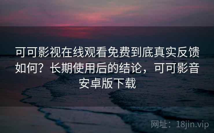 可可影视在线观看免费到底真实反馈如何？长期使用后的结论，可可影音安卓版下载