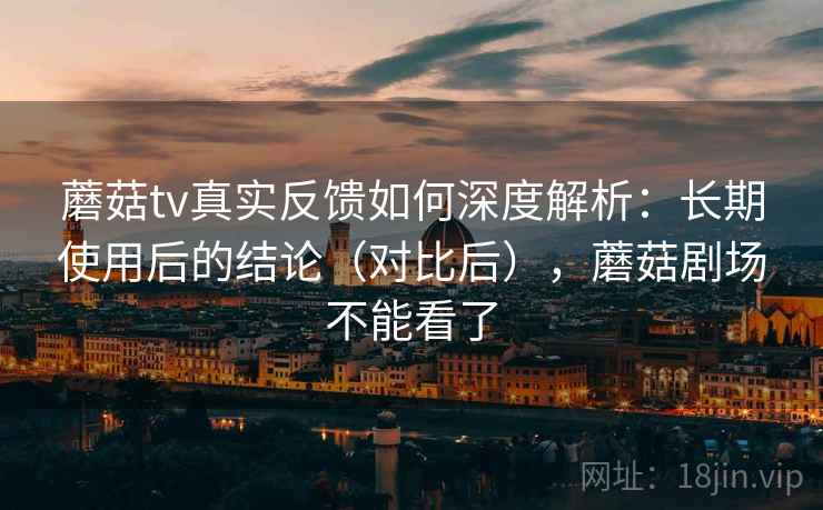 蘑菇tv真实反馈如何深度解析：长期使用后的结论（对比后），蘑菇剧场不能看了