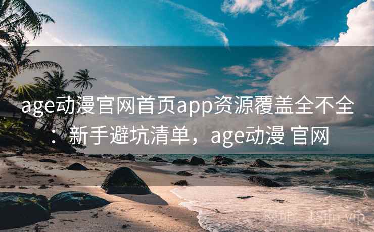 age动漫官网首页app资源覆盖全不全：新手避坑清单，age动漫 官网