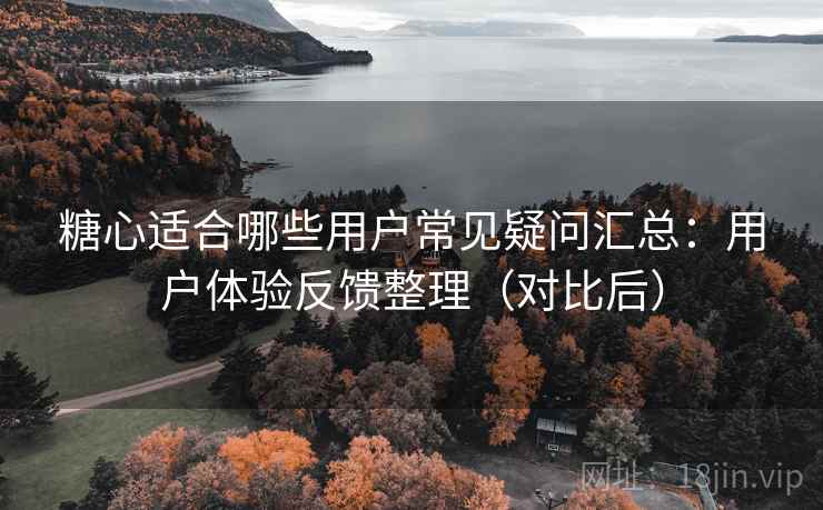 糖心适合哪些用户常见疑问汇总：用户体验反馈整理（对比后）