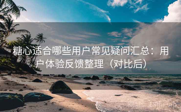 糖心适合哪些用户常见疑问汇总：用户体验反馈整理（对比后）