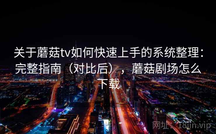 关于蘑菇tv如何快速上手的系统整理：完整指南（对比后），蘑菇剧场怎么下载