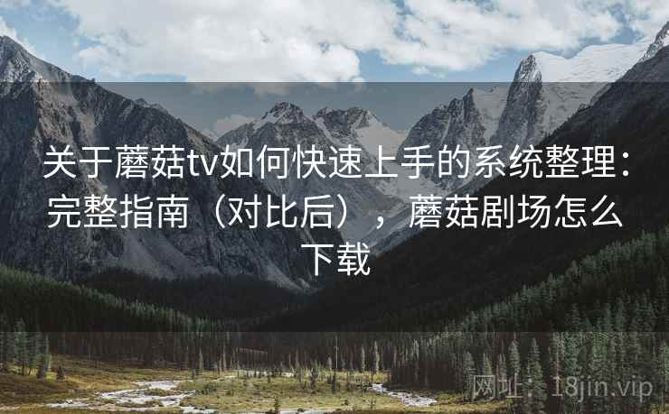 关于蘑菇tv如何快速上手的系统整理：完整指南（对比后），蘑菇剧场怎么下载