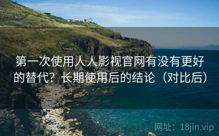 第一次使用人人影视官网有没有更好的替代？长期使用后的结论（对比后）