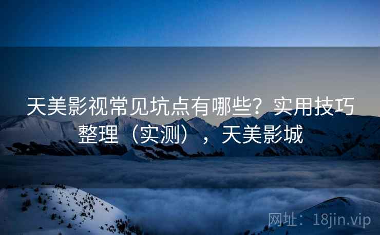 天美影视常见坑点有哪些？实用技巧整理（实测），天美影城