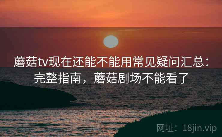 蘑菇tv现在还能不能用常见疑问汇总：完整指南，蘑菇剧场不能看了