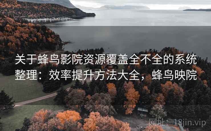 关于蜂鸟影院资源覆盖全不全的系统整理：效率提升方法大全，蜂鸟映院