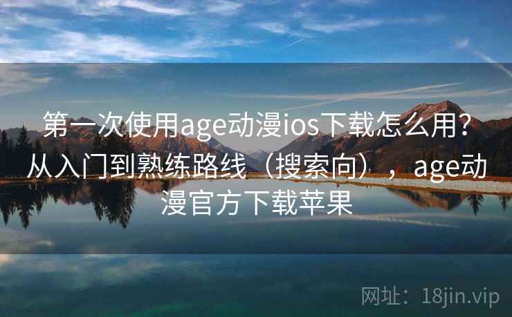 第一次使用age动漫ios下载怎么用？从入门到熟练路线（搜索向），age动漫官方下载苹果