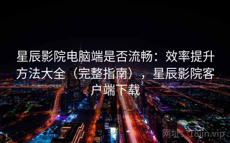 星辰影院电脑端是否流畅：效率提升方法大全（完整指南），星辰影院客户端下载