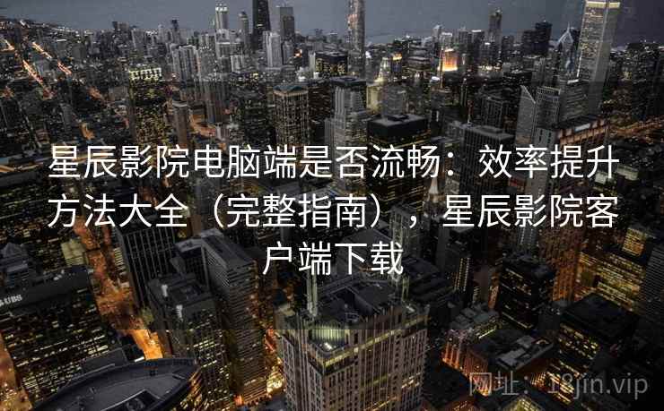 星辰影院电脑端是否流畅：效率提升方法大全（完整指南），星辰影院客户端下载