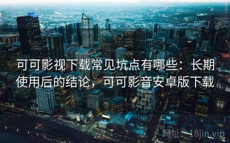 可可影视下载常见坑点有哪些：长期使用后的结论，可可影音安卓版下载