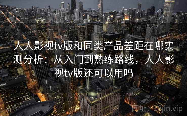 人人影视tv版和同类产品差距在哪实测分析：从入门到熟练路线，人人影视tv版还可以用吗