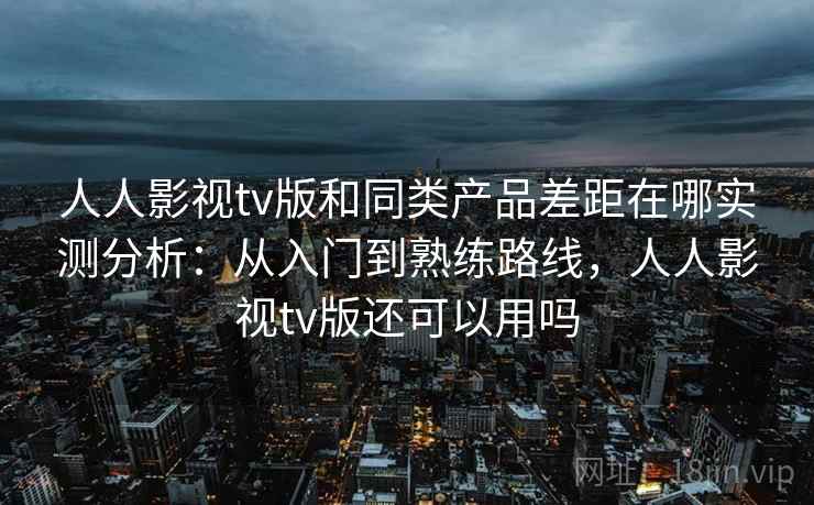 人人影视tv版和同类产品差距在哪实测分析：从入门到熟练路线，人人影视tv版还可以用吗