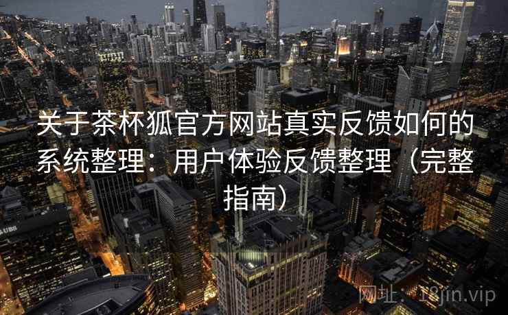关于茶杯狐官方网站真实反馈如何的系统整理：用户体验反馈整理（完整指南）