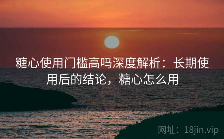 糖心使用门槛高吗深度解析：长期使用后的结论，糖心怎么用