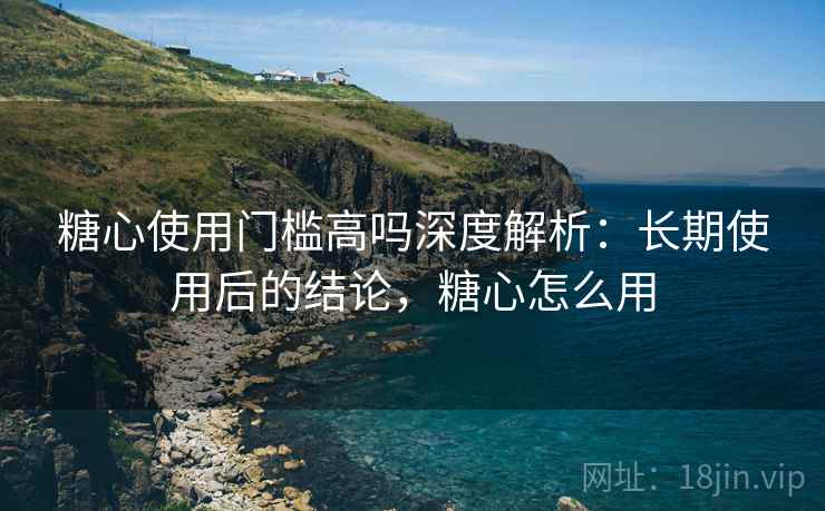 糖心使用门槛高吗深度解析：长期使用后的结论，糖心怎么用