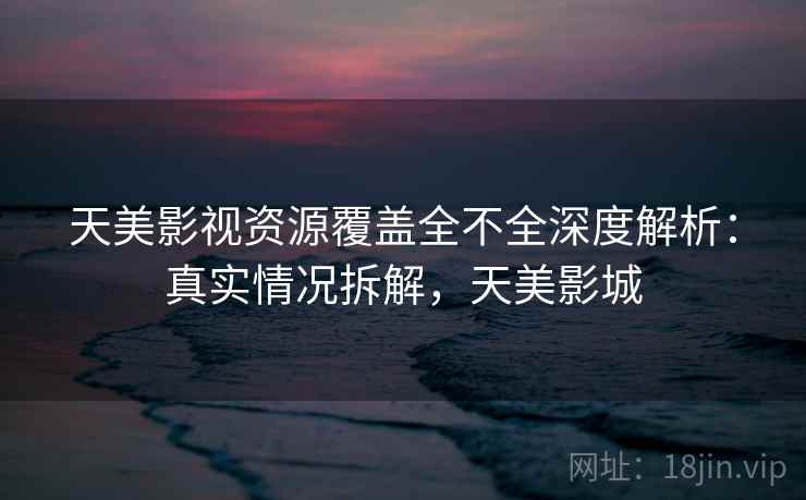 天美影视资源覆盖全不全深度解析：真实情况拆解，天美影城