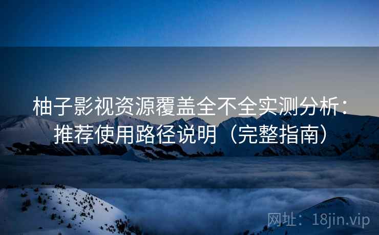 柚子影视资源覆盖全不全实测分析：推荐使用路径说明（完整指南）
