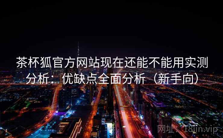 茶杯狐官方网站现在还能不能用实测分析：优缺点全面分析（新手向）