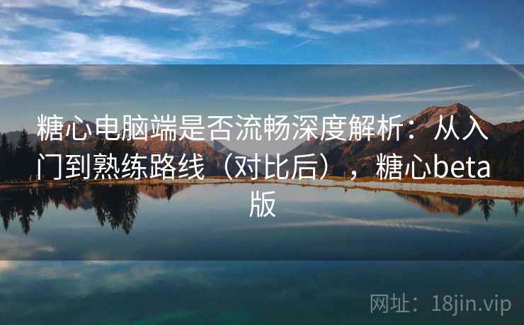 糖心电脑端是否流畅深度解析：从入门到熟练路线（对比后），糖心beta版