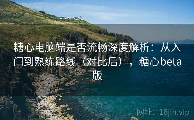 糖心电脑端是否流畅深度解析：从入门到熟练路线（对比后），糖心beta版