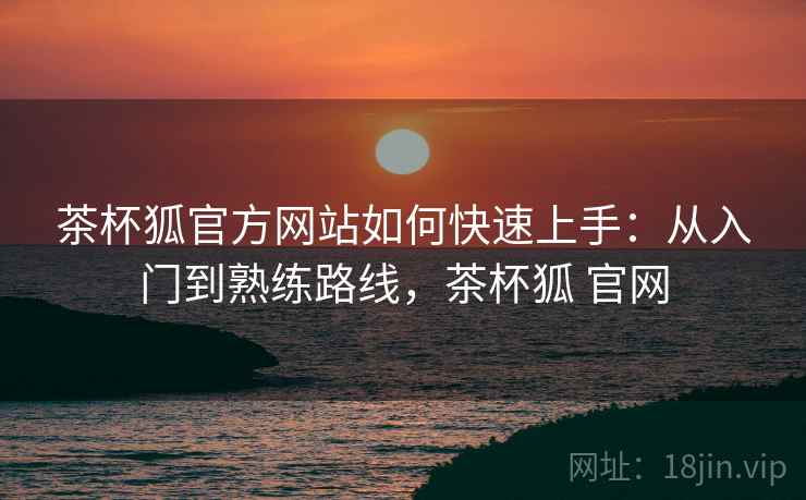 茶杯狐官方网站如何快速上手:从入门到熟练路线,茶杯狐 官网 茶杯狐官方网站如何快速上手:从入门到熟练路线,茶杯狐 官网