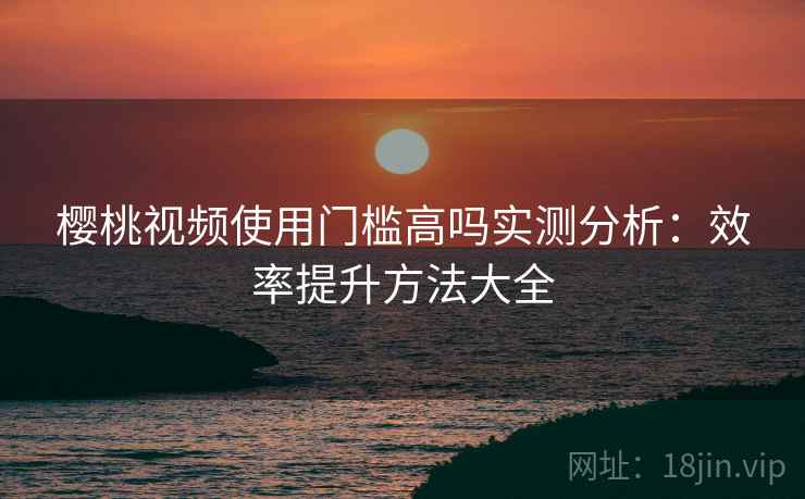 樱桃视频使用门槛高吗实测分析:效率提升方法大全 樱桃视频使用门槛高吗实测分析:效率提升方法大全
