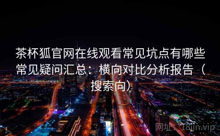 茶杯狐官网在线观看常见坑点有哪些常见疑问汇总:横向对比分析报告(搜索向) 茶杯狐官网在线观看常见坑点有哪些常见疑问汇总:横向对比分析报告(搜索向)