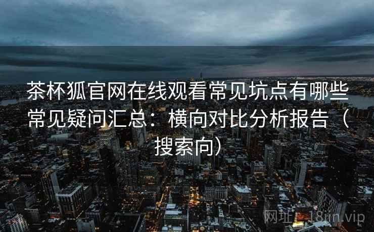 茶杯狐官网在线观看常见坑点有哪些常见疑问汇总:横向对比分析报告(搜索向) 茶杯狐官网在线观看常见坑点有哪些常见疑问汇总:横向对比分析报告(搜索向)