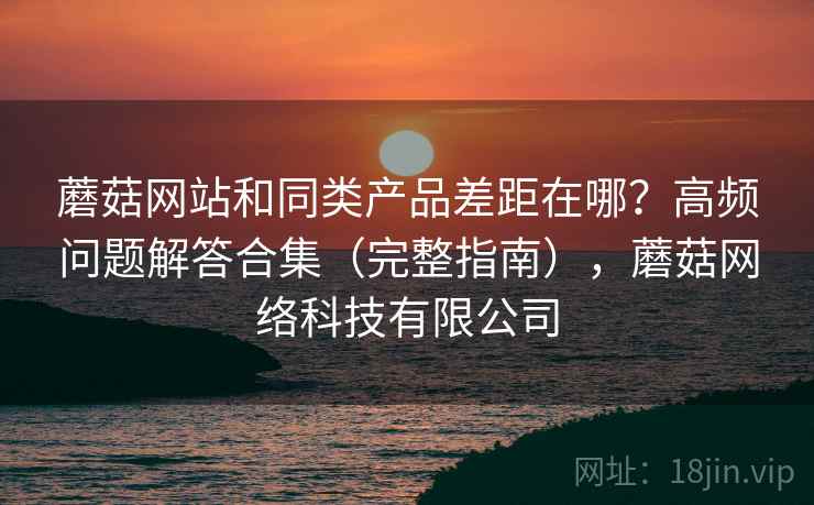 蘑菇网站和同类产品差距在哪?高频问题解答合集(完整指南),蘑菇网络科技有限公司 蘑菇网站和同类产品差距在哪?高频问题解答合集(完整指南),蘑菇网络科技有限公司