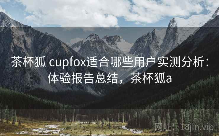 茶杯狐 cupfox适合哪些用户实测分析:体验报告总结,茶杯狐a 茶杯狐 cupfox适合哪些用户实测分析:体验报告总结,茶杯狐a