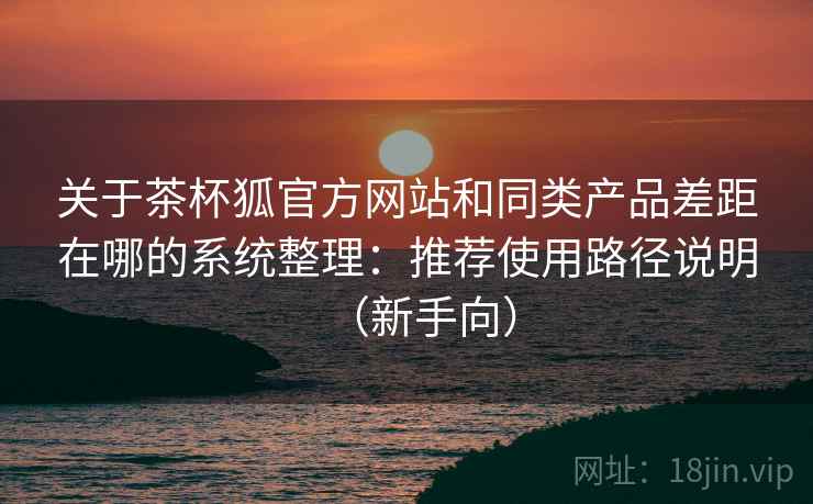 关于茶杯狐官方网站和同类产品差距在哪的系统整理:推荐使用路径说明(新手向) 关于茶杯狐官方网站和同类产品差距在哪的系统整理:推荐使用路径说明(新手向)