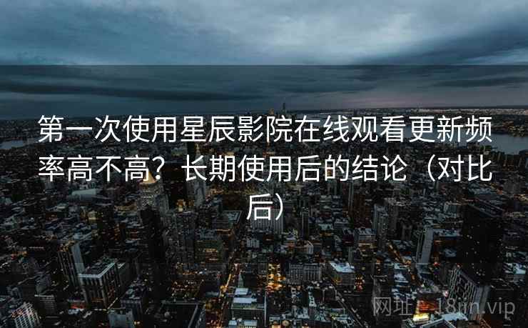 第一次使用星辰影院在线观看更新频率高不高?长期使用后的结论(对比后) 第一次使用星辰影院在线观看更新频率高不高?长期使用后的结论(对比后)