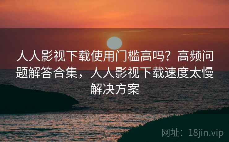 人人影视下载使用门槛高吗?高频问题解答合集,人人影视下载速度太慢解决方案 人人影视下载使用门槛高吗?高频问题解答合集,人人影视下载速度太慢解决方案