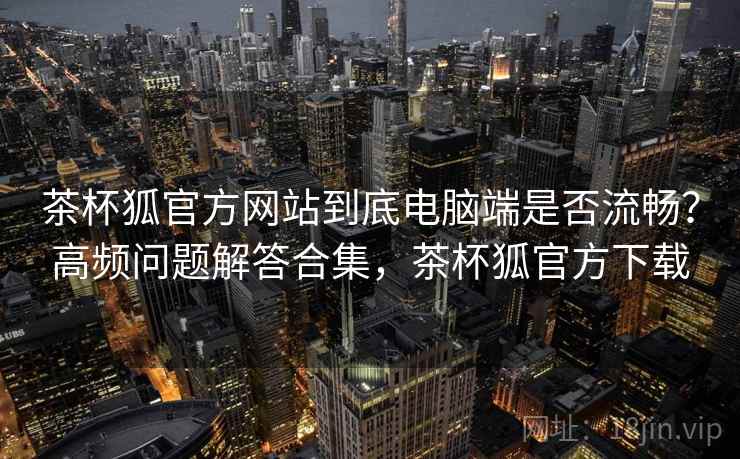 茶杯狐官方网站到底电脑端是否流畅?高频问题解答合集,茶杯狐官方下载 茶杯狐官方网站到底电脑端是否流畅?高频问题解答合集,茶杯狐官方下载